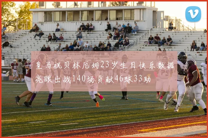 皇马祝贝林厄姆23岁生日快乐数据亮眼出战140场贡献46球33助