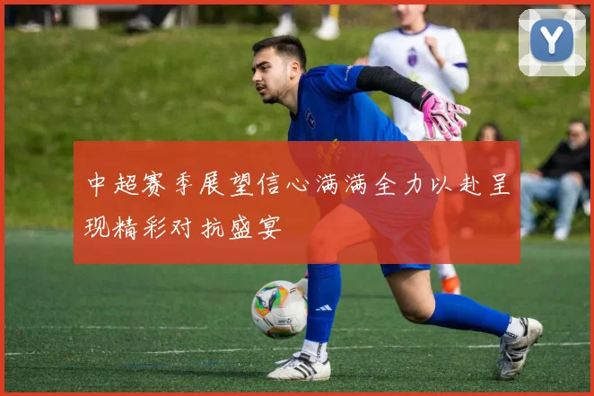中超赛季展望信心满满全力以赴呈现精彩对抗盛宴