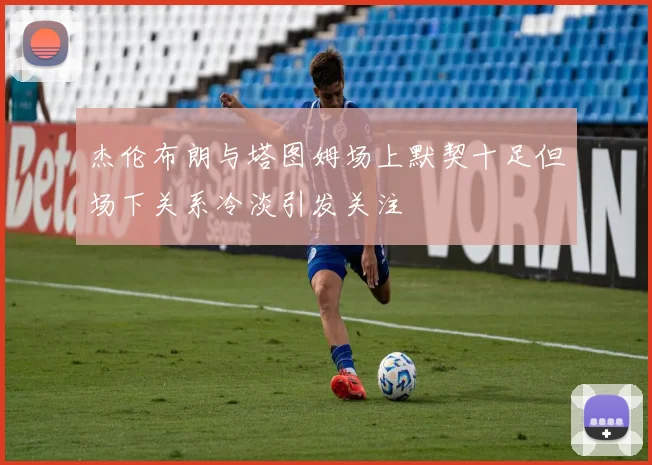 杰伦布朗与塔图姆场上默契十足但场下关系冷淡引发关注
