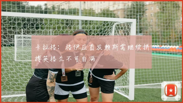 卡拉格：格伊应首发赖斯需继续拼搏英格兰不可自满