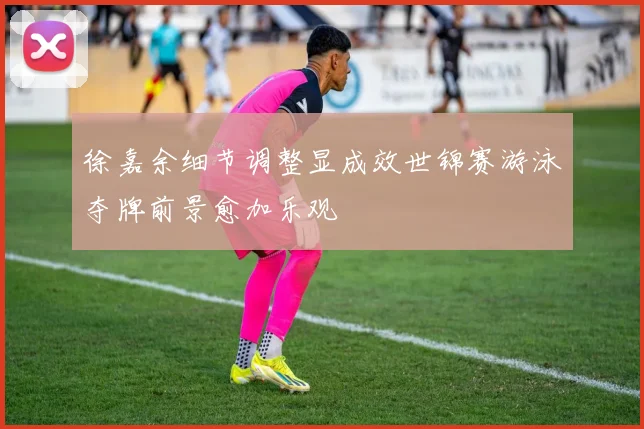 徐嘉余细节调整显成效世锦赛游泳夺牌前景愈加乐观