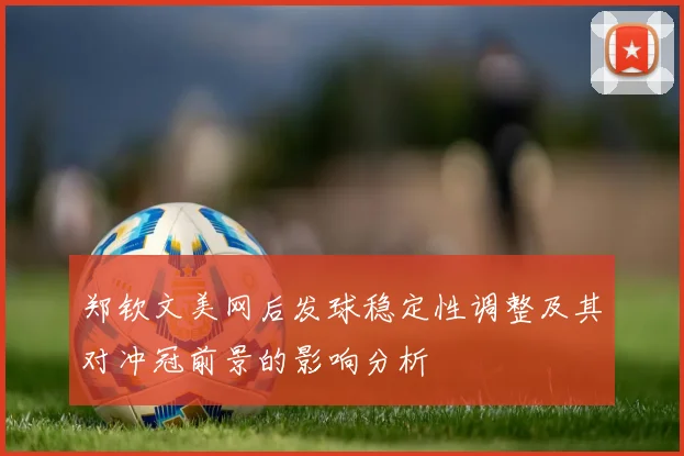 郑钦文美网后发球稳定性调整及其对冲冠前景的影响分析