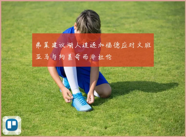 弗莱建议湖人追逐加福德应对文班亚马与约基奇而非杜伦