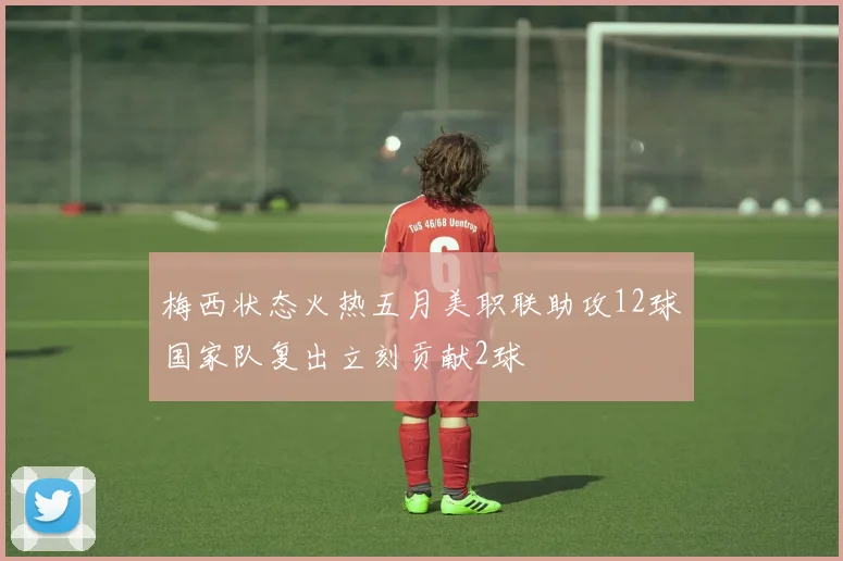 梅西状态火热五月美职联助攻12球国家队复出立刻贡献2球