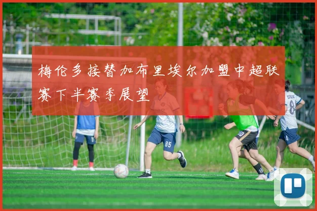 梅伦多接替加布里埃尔加盟中超联赛下半赛季展望