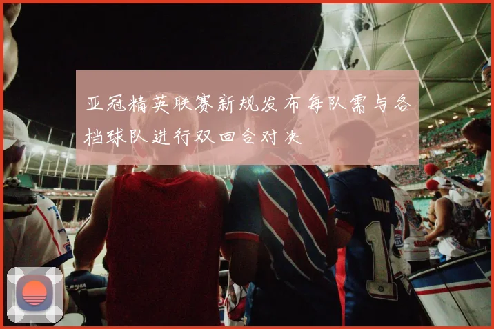 亚冠精英联赛新规发布每队需与各档球队进行双回合对决