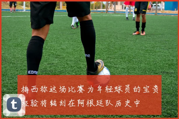 梅西称这场比赛为年轻球员的宝贵经验将铭刻在阿根廷队历史中