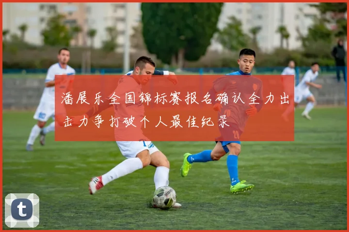 潘展乐全国锦标赛报名确认全力出击力争打破个人最佳纪录
