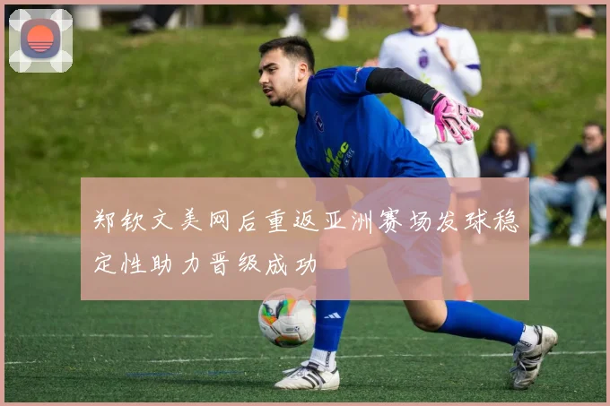郑钦文美网后重返亚洲赛场发球稳定性助力晋级成功