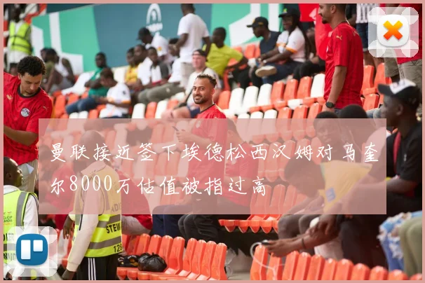曼联接近签下埃德松西汉姆对马奎尔8000万估值被指过高