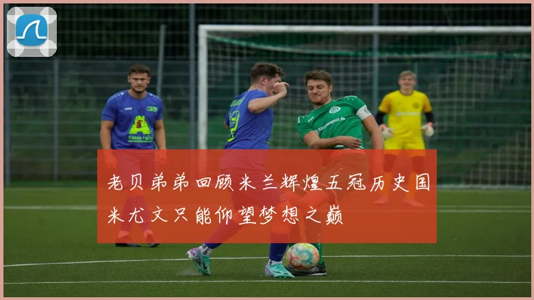 老贝弟弟回顾米兰辉煌五冠历史国米尤文只能仰望梦想之巅