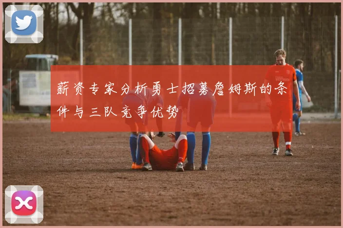 薪资专家分析勇士招募詹姆斯的条件与三队竞争优势