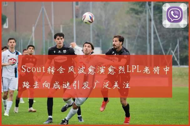 Scout转会风波愈演愈烈LPL老将中路去向成谜引发广泛关注