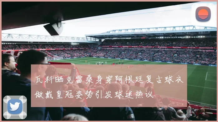 瓦科晒克雷桑身穿阿根廷复古球衣做戴皇冠姿势引发球迷热议