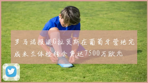 罗马诺报道G拉莫斯在葡萄牙营地完成米兰体检转会费达7500万欧元