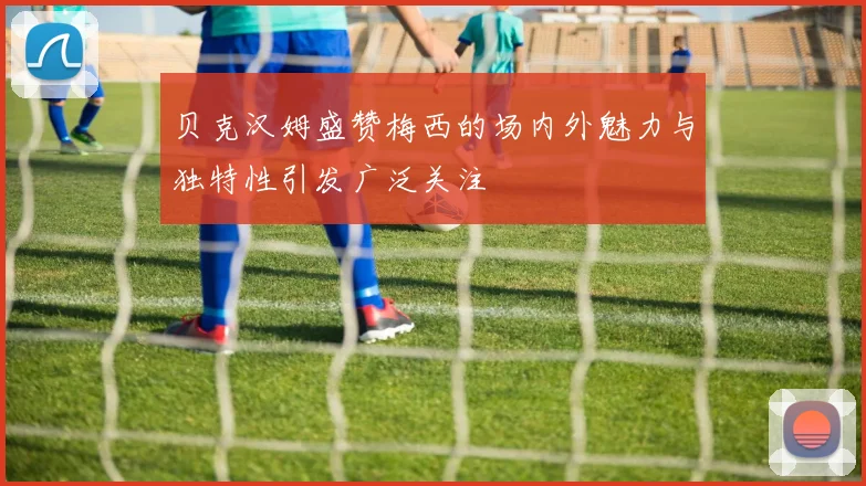 贝克汉姆盛赞梅西的场内外魅力与独特性引发广泛关注