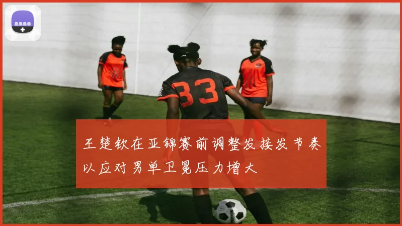 王楚钦在亚锦赛前调整发接发节奏以应对男单卫冕压力增大