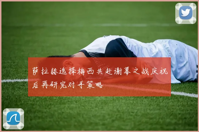 萨拉赫选择梅西共赴谢幕之战庆祝后再研究对手策略