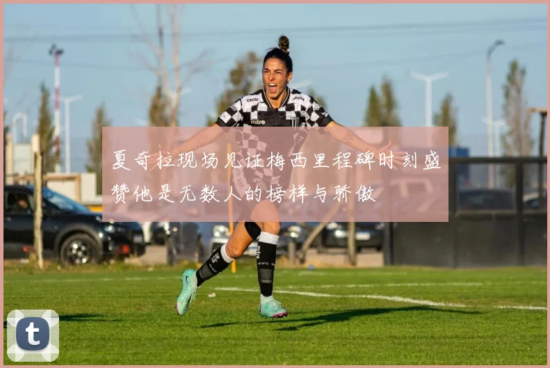 夏奇拉现场见证梅西里程碑时刻盛赞他是无数人的榜样与骄傲