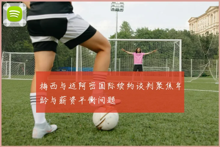梅西与迈阿密国际续约谈判聚焦年龄与薪资平衡问题